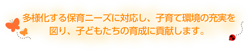 多様化する保育ニーズに対応し、子育て環境の充実を
図り、子どもたちの育成に貢献します。